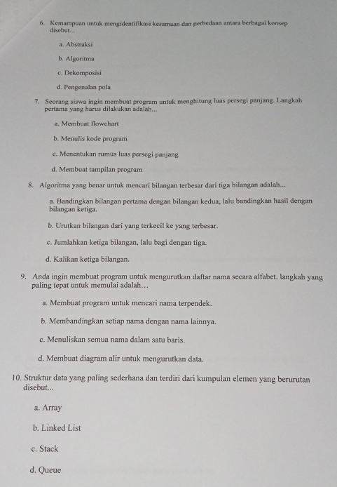 Kemampuan untuk mengidentifikasi kesamaan dan perbedaan antara berbagai konsep
disebut...
a. Abstraksi
b. Algoritma
c. Dekomposisi
d. Pengenalan pola
7. Seorang siswa ingin membuat program untuk menghitung luas persegi panjang. Langkah
pertama yang harus dilakukan adalah..
a. Membuat flowchart
b. Menulis kode program
c. Menentukan rumus luas persegi panjang
d. Membuat tampilan program
8. Algoritma yang benar untuk mencari bilangan terbesar dari tiga bilangan adalah...
a. Bandingkan bilangan pertama dengan bilangan kedua, lalu bandingkan hasil dengan
bilangan ketiga.
b. Urutkan bilangan dari yang terkecil ke yang terbesar.
c. Jumlahkan ketiga bilangan, lalu bagi dengan tiga.
d. Kalikan ketiga bilangan.
9. Anda ingin membuat program untuk mengurutkan daftar nama secara alfabet. langkah yang
paling tepat untuk memulai adalah…
a. Membuat program untuk mencari nama terpendek.
b. Membandingkan setiap nama dengan nama lainnya.
c. Menuliskan semua nama dalam satu baris.
d. Membuat diagram alir untuk mengurutkan data.
10. Struktur data yang paling sederhana dan terdiri dari kumpulan elemen yang berurutan
disebut...
a. Array
b. Linked List
c. Stack
d. Queue