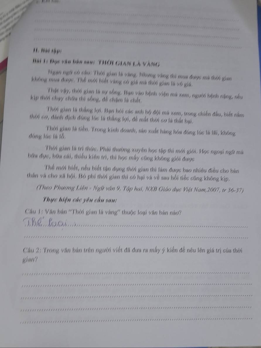 Bài tập: 
Bài 1: Đọc văn bản saus THời Gian Là vàng 
Ngạn ngữ có sâu: Thin gian là vàng, Nhưng vàng thì mụa được mà thín gian 
không mua được. Thể mới biết vàng cố giá mà thin gian là v6 giá. 
Thật vậy, thời gian là sự sống. Ban vào hệnh viện mà xem, người bệnh năng, néu 
kịp thời chạy chữa thi sống, đề châm là chết, 
Thời gian là thắng lợi. Bạn hội sác anh bộ đội má zem, trong chiên đầu, tiết nằm 
thời cơ, đánh địch đùng lúc là thắng lợi, để mất thờn cơ là thất bại. 
Thời gian là tiền. Trong kinh doanh, sản xuất hàng hóa đùng lúc là lãi, không 
đùng lúc là lỗ, 
Thời gian là trí thức, Phái thường xuyên học tập thì mới giới, Mọc ngoi ngữ mà 
bữa đực, bữa cái, thiếu kiên trì, thi học mẫy cũng không giới được 
Thể mới biết, nều biết tận dụng thời gian thi làm được bao nhiều điều cho bản 
thân và cho xã hội, Bó phí thời gian thì có hại và về sau hối tiếc cũng không kịp, 
(Theo Phương Liên - Ngữ văn 9, Tập hai, NXB Cháo dục Việt Nam,2007, tr 36-37) 
Thực hiện các yêu cầu sau: 
Câu 1: Văn bản ''Thời gian là vàng'' thuộc loại văn bản nào? 
_ 
_ 
Câu 2: Trong văn bán trên người viết đã đưa ra mẫy ý kiến đế nêu lên giá trị của thời 
gian? 
_ 
_ 
_ 
_ 
_