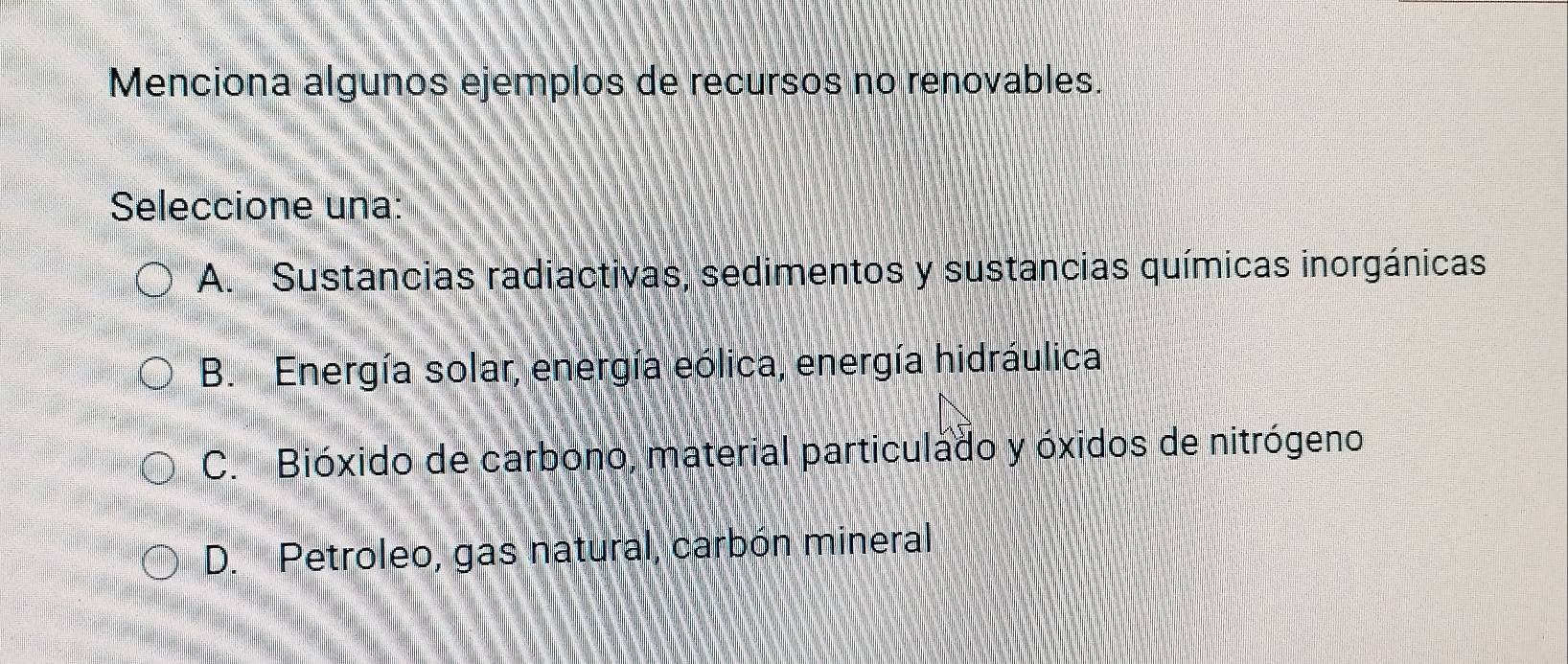 Menciona algunos ejemplos de recursos no renovables.
Seleccione una:
A. Sustancias radiactivas, sedimentos y sustancias químicas inorgánicas
B. Energía solar, energía eólica, energía hidráulica
C. Bióxido de carbono, material particulado y óxidos de nitrógeno
D. Petroleo, gas natural, carbón mineral