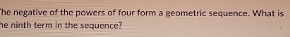 The negative of the powers of four form a geometric sequence. What is 
he ninth term in the sequence?