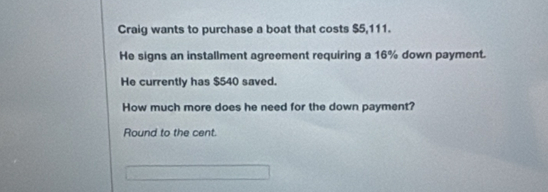 Craig wants to purchase a boat that costs $5,111. 
He signs an installment agreement requiring a 16% down payment. 
He currently has $540 saved. 
How much more does he need for the down payment? 
Round to the cent.