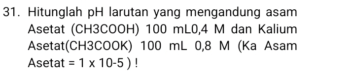 Hitunglah pH larutan yang mengandung asam 
Asetat (CH3COOH) 100 mL0, 4 M dan Kalium 
Asetat(CH3COOK) 100 mL 0, 8 M (Ka Asam 
Asetat =1* 10-5) |