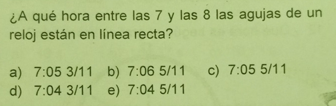 ¿A qué hora entre las 7 y las 8 las agujas de un
reloj están en línea recta?
a) 7:053/11 b) 7:065/11 c) 7:055/11
d) 7:043/11 e) 7:045/11