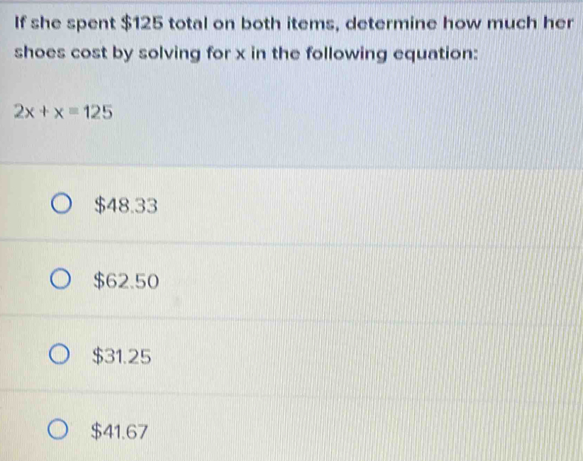 If she spent $125 total on both items, determine how much her
shoes cost by solving for x in the following equation:
2x+x=125
$48.33
$62.50
$31.25
$41.67