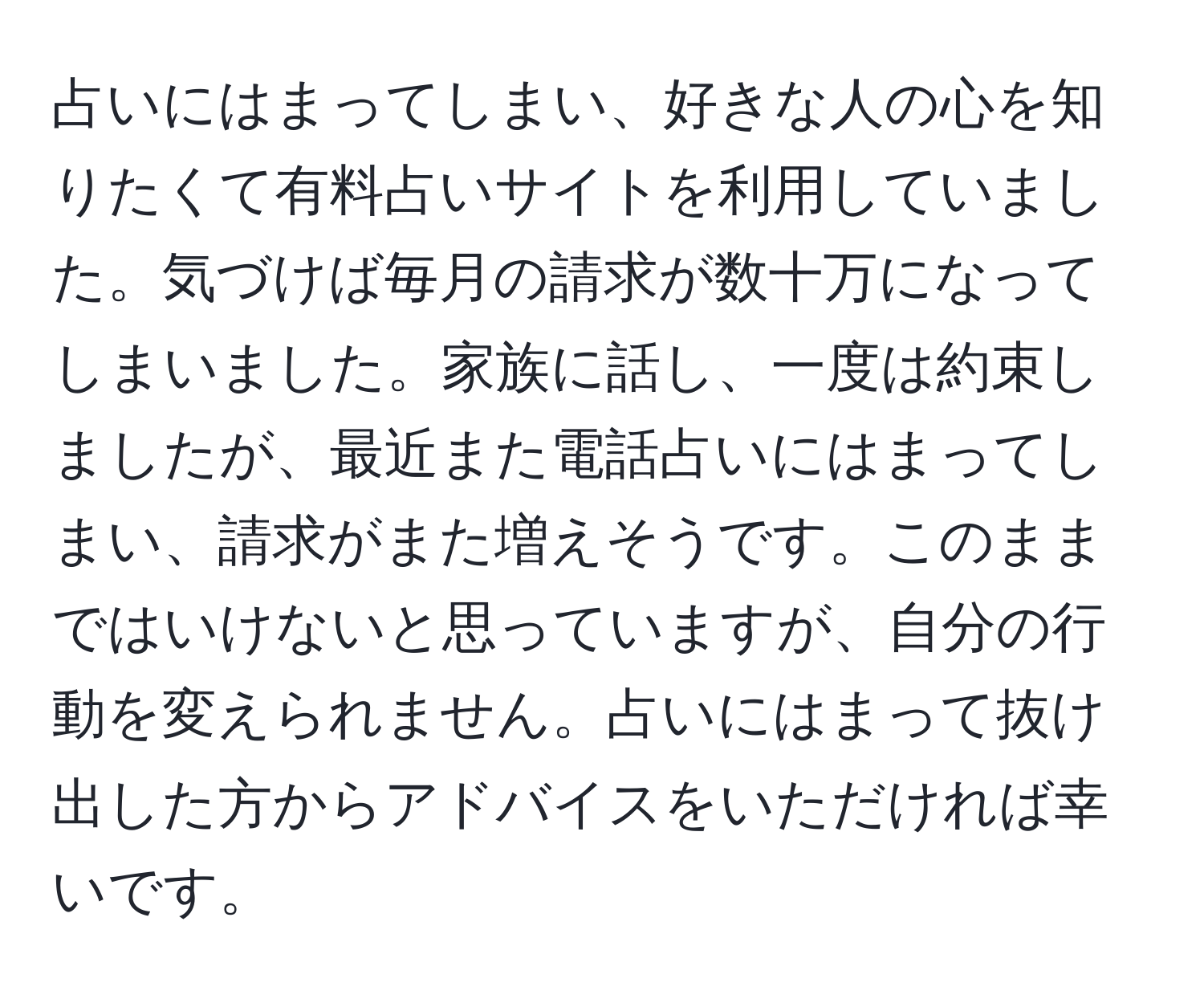 占いにはまってしまい、好きな人の心を知りたくて有料占いサイトを利用していました。気づけば毎月の請求が数十万になってしまいました。家族に話し、一度は約束しましたが、最近また電話占いにはまってしまい、請求がまた増えそうです。このままではいけないと思っていますが、自分の行動を変えられません。占いにはまって抜け出した方からアドバイスをいただければ幸いです。