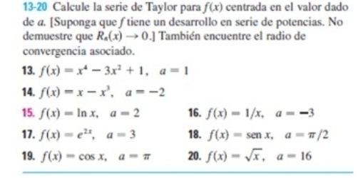 13-20 Calcule la serie de Taylor para f(x) centrada en el valor dado 
de a. [Suponga que f tiene un desarrollo en serie de potencias. No 
demuestre que R_a(x)to 0.] También encuentre el radio de 
convergencia asociado. 
13. f(x)=x^4-3x^2+1, a=1
14. f(x)=x-x^3, a=-2
15. f(x)=ln x, a=2 16. f(x)=1/x, a=-3
17. f(x)=e^(2x), a=3 18. f(x)=sen x, a=π /2
19. f(x)=cos x, a=π 20. f(x)=sqrt(x), a=16