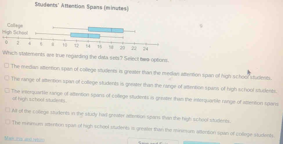 Students' Attention Spans (minutes)
High School
Which statements are true regarding the data sets? Select two options.
The median attention span of college students is greater than the median attention span of high school students.
The range of attention span of college students is greater than the range of attention spans of high school students.
The interquartile range of attention spans of college students is greater than the interquartile range of attention spans
of high school students.
All of the college students in the study had greater attention spans than the high school students.
The minimum attention span of high school students is greater than the minimum attention span of college students.
Mak this and seturn
C