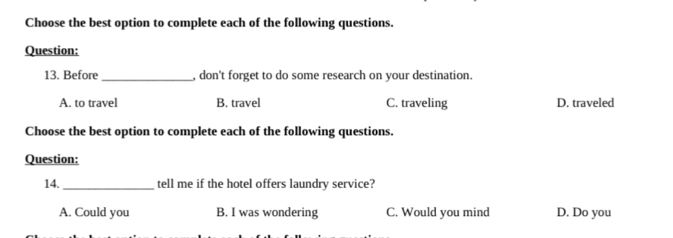 Choose the best option to complete each of the following questions.
Question:
13. Before _, don't forget to do some research on your destination.
A. to travel B. travel C. traveling D. traveled
Choose the best option to complete each of the following questions.
Question:
14._ tell me if the hotel offers laundry service?
A. Could you B. I was wondering C. Would you mind D. Do you