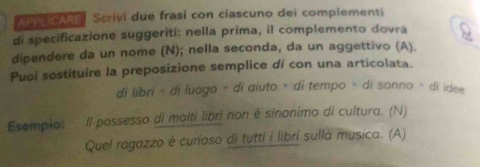 APPLICARE Scrivi due frasi con ciascuno dei complementi 
di specificazione suggeriti: nella prima, il complemento dovra 
dipendere da un nome (N); nella seconda, da un aggettivo (A). 
Puoi sostituire la preposizione semplice di con una articolata. 
di libri « di luogo + di aíuto ∘ di tempo ∘ di sonno ∘ di idee 
Esempio: Il possesso di molti libri non è sinonimo di cultura. (N) 
Quel ragazzo è curioso di tutti i libri sulla musica. (A)