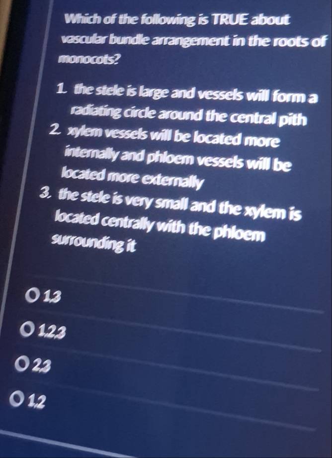 Which of the following is TRUE about
vascular bundle arrangement in the roots of
monocots?
1. the stele is large and vessels will form a
radiating circle around the central pith
2. xylem vessels will be located more
internally and phloem vessels will be
located more externally
3. the stele is very small and the xylem is
located centrally with the phloem
surrounding it
13
123
23
12