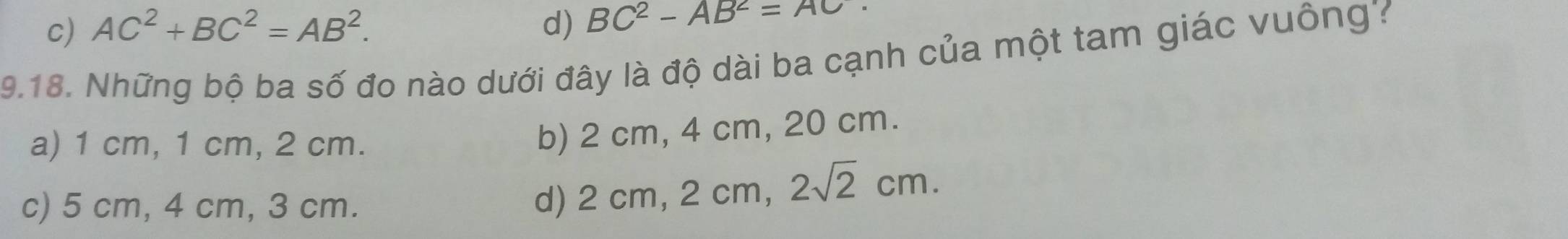 c) AC^2+BC^2=AB^2. d) BC^2-AB^2=AC
9.18. Những bộ ba số đo nào dưới đây là độ dài ba cạnh của một tam giác vuông?
a) 1 cm, 1 cm, 2 cm.
b) 2 cm, 4 cm, 20 cm.
c) 5 cm, 4 cm, 3 cm.
d) 2 cm, 2 cm, 2sqrt(2)cm.