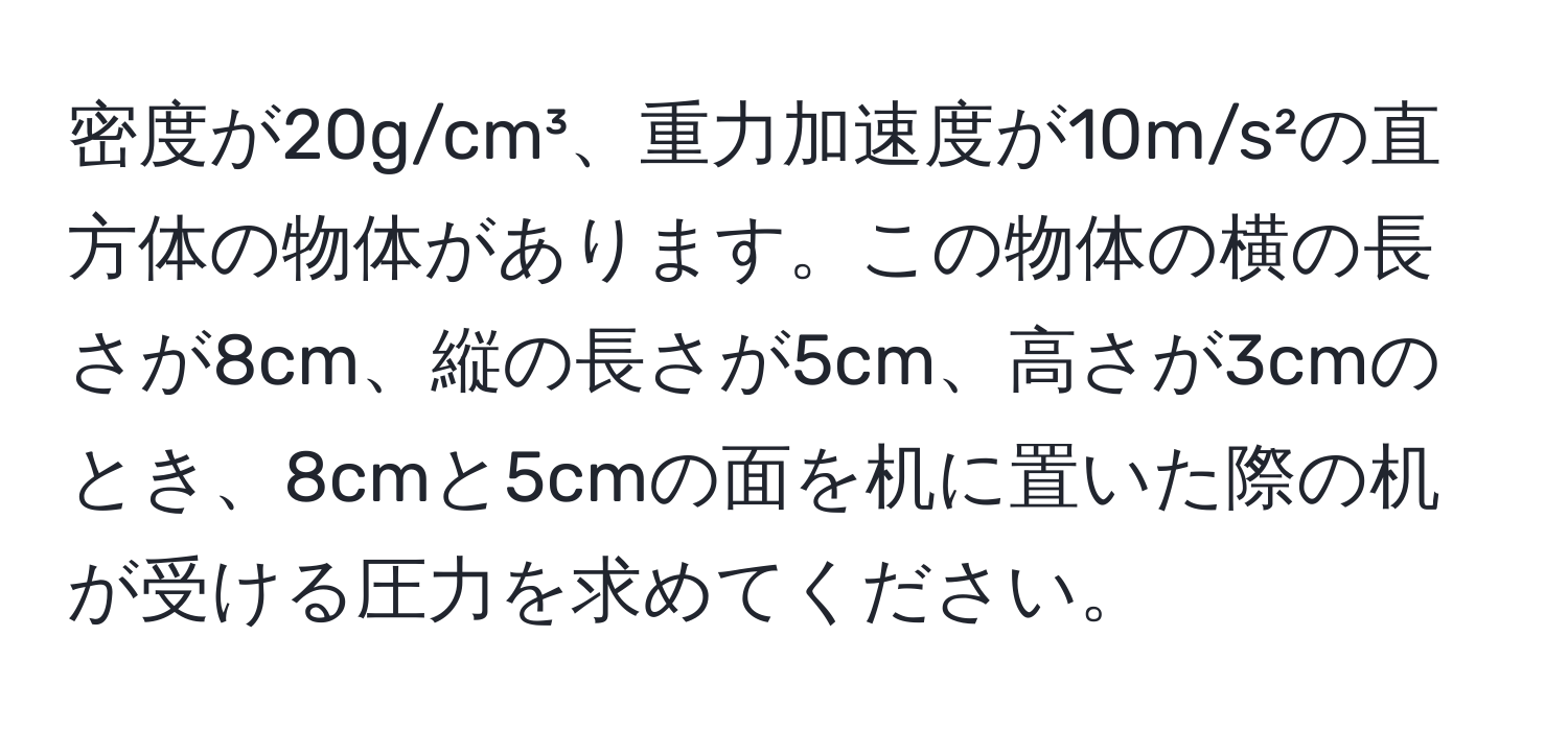 密度が20g/cm³、重力加速度が10m/s²の直方体の物体があります。この物体の横の長さが8cm、縦の長さが5cm、高さが3cmのとき、8cmと5cmの面を机に置いた際の机が受ける圧力を求めてください。