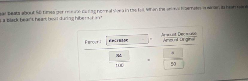 ear beats about 50 times per minute during normal sleep in the fall. When the animal hibernates in winter, its heart rate d 
s a black bear's heart beat during hibernation? 
Percent decrease = Amount Decrease 
Amount Original
 84/100  □  
C 
= □  □ /□   (□)^
50