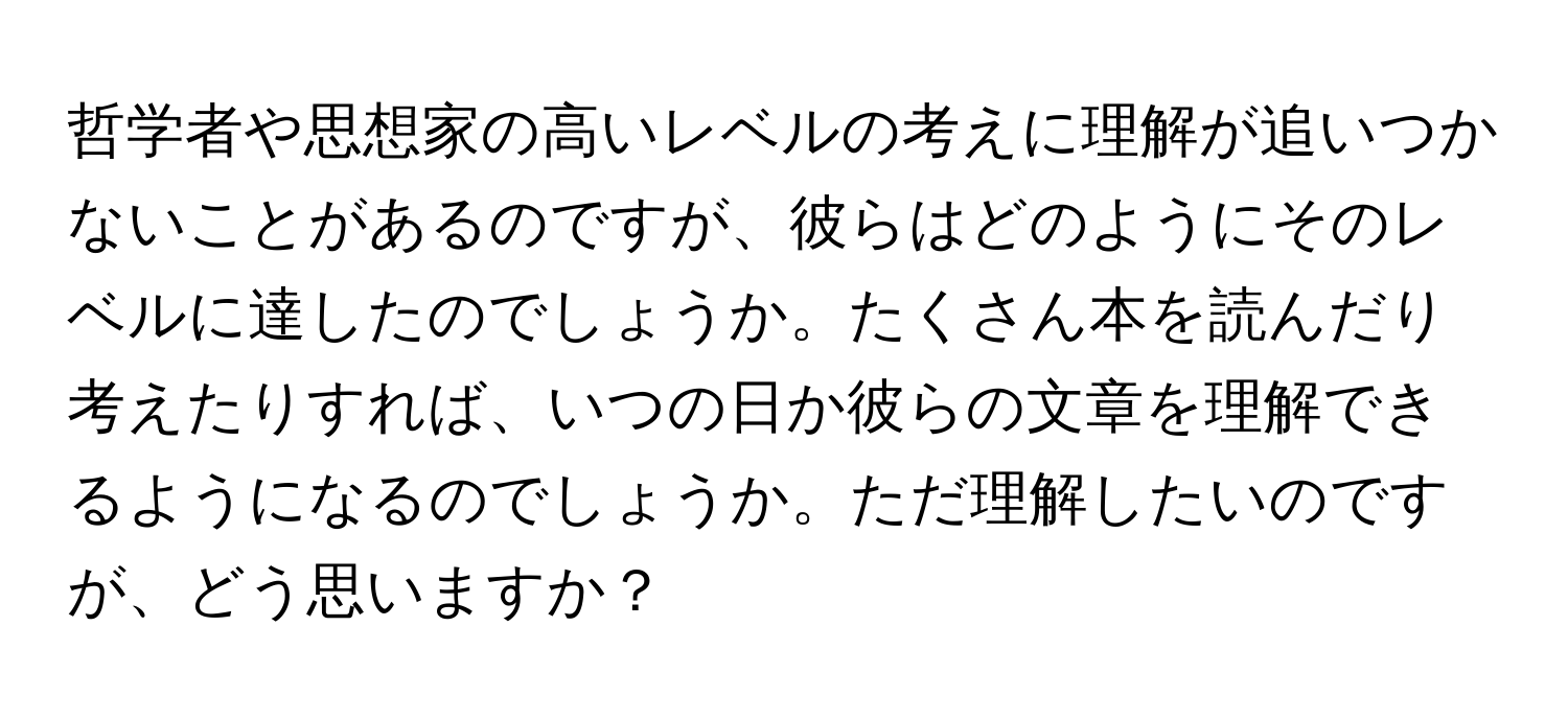 哲学者や思想家の高いレベルの考えに理解が追いつかないことがあるのですが、彼らはどのようにそのレベルに達したのでしょうか。たくさん本を読んだり考えたりすれば、いつの日か彼らの文章を理解できるようになるのでしょうか。ただ理解したいのですが、どう思いますか？