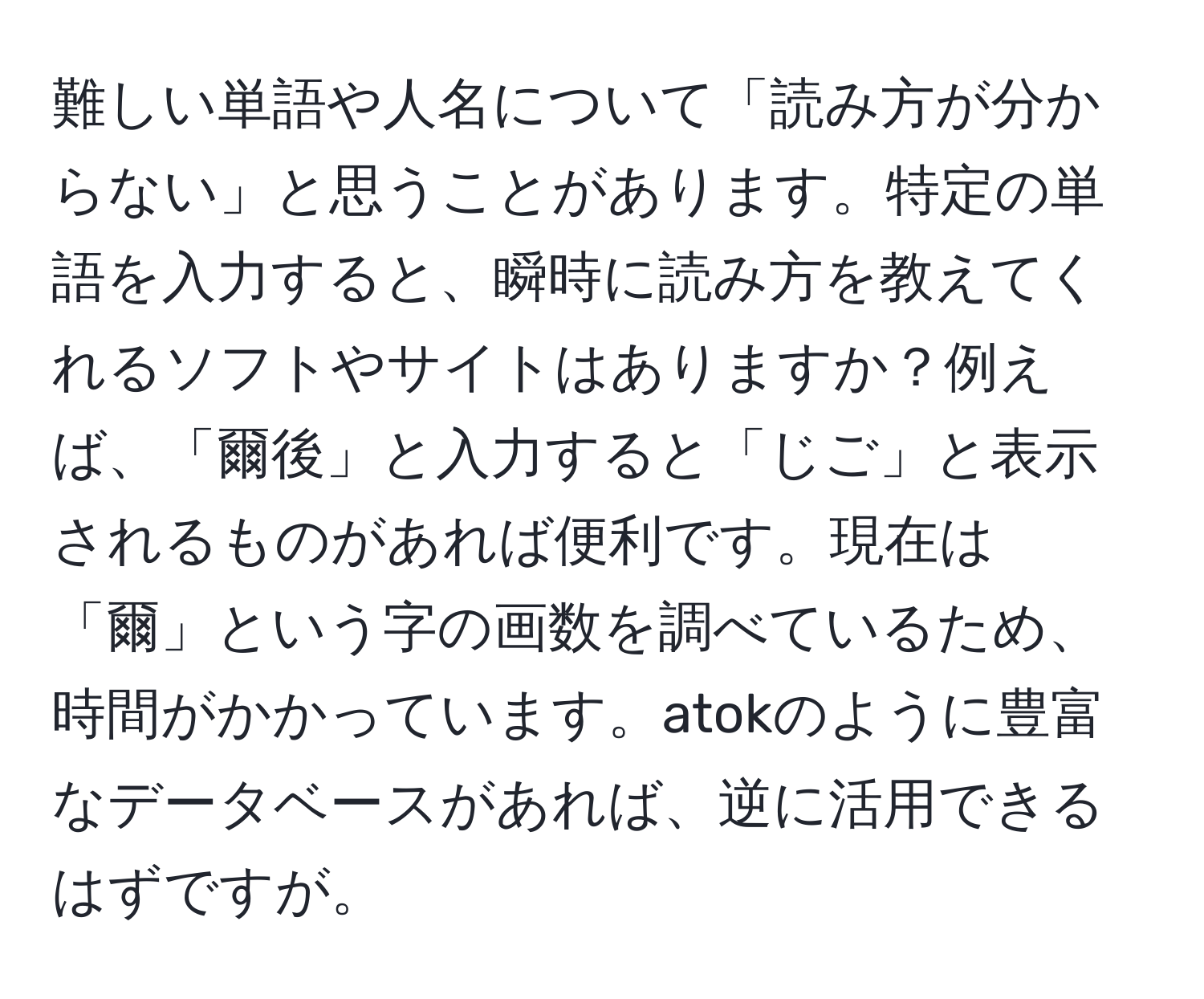 難しい単語や人名について「読み方が分からない」と思うことがあります。特定の単語を入力すると、瞬時に読み方を教えてくれるソフトやサイトはありますか？例えば、「爾後」と入力すると「じご」と表示されるものがあれば便利です。現在は「爾」という字の画数を調べているため、時間がかかっています。atokのように豊富なデータベースがあれば、逆に活用できるはずですが。