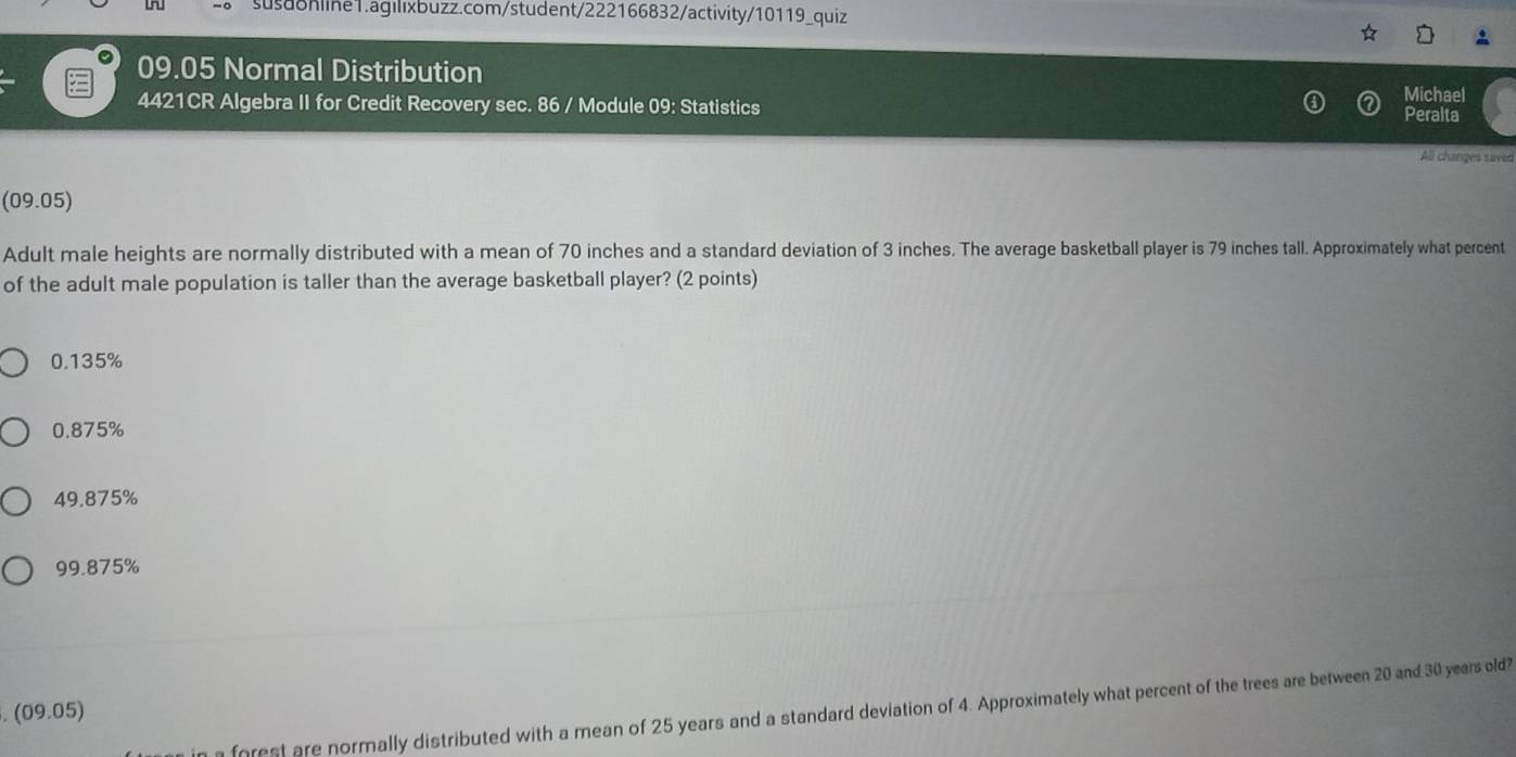 susd8nline1.agilıxbuzz.com/student/222166832/activity/10119_quiz
09.05 Normal Distribution Michael
4421CR Algebra II for Credit Recovery sec. 86 / Module 09: Statistics Peralta
All changes saved
(09.05)
Adult male heights are normally distributed with a mean of 70 inches and a standard deviation of 3 inches. The average basketball player is 79 inches tall. Approximately what percent
of the adult male population is taller than the average basketball player? (2 points)
0.135%
0.875%
49.875%
99.875%
forest are normally distributed with a mean of 25 years and a standard deviation of 4. Approximately what percent of the trees are between 20 and 30 years old?
. (09.05)