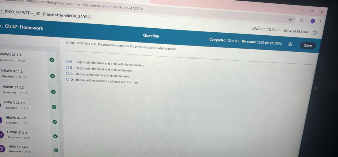 1 1000 MTWTF-- 40 BranstetterM4608 240925 LINDSEY TOLBERT 10/14/24 1:53 AM
:
: Ch 37: Homework Question Completed: 12 of 33 My score: 12/33 pts (36.36%)
Save
During a well-child visit, the physician conducts the physical exam in what manner?
HMWK 37.1.1
Question | 1/1 pt A. Begins with the trunk and ends with the extremities
B. Begins with the head and ends at the toes
HMWK 37.1.2 C. Begins at the toes and ends at the head
Question | 1/1 pt D. Begins with extremities and ends with the trunk
HMWK 37.1.3
Question 1/1 pt
HMWK 37.2.1
Question 1/1 
HMWK 37.2.2
Question | 1/1 pt
HMWK 37.3.1
Question | 1/1 pt
HMWK 37.3.2
a Question 1/1 pl