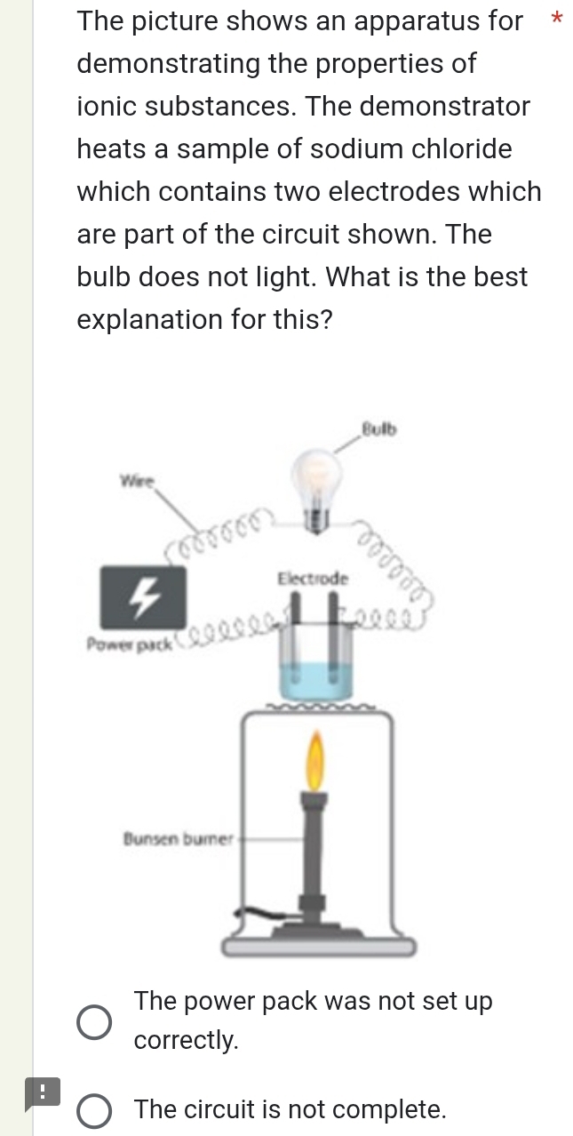 The picture shows an apparatus for *
demonstrating the properties of
ionic substances. The demonstrator
heats a sample of sodium chloride
which contains two electrodes which
are part of the circuit shown. The
bulb does not light. What is the best
explanation for this?
The power pack was not set up
correctly.
!
The circuit is not complete.