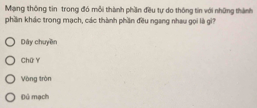 Mạng thông tin trong đó mỗi thành phần đều tự do thông tin với những thành
phần khác trong mạch, các thành phần đều ngang nhau gọi là gì?
Dây chuyền
Chữ Y
Vòng tròn
Đủ mạch