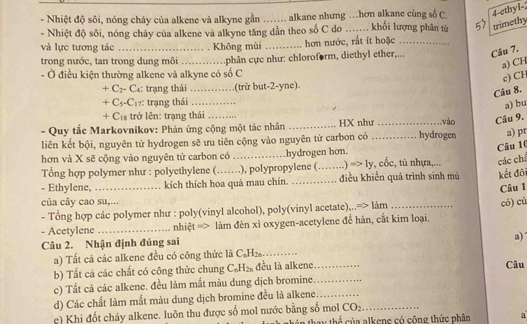 Nhiệt độ sôi, nóng chảy của alkene và alkyne gần alkane nhưng …hơn alkane cùng số C. 4-ethyl-
- Nhiệt độ sôi, nóng chảy của alkene và alkyne tăng dần theo số C do_  khối lượng phân từ trimethy
và lực tương tác _Không mùi _hơn nước, rất ít hoặc_
trong nước, tan trong dung môi _:phân cực như: chloroform, diethyl ether,...
Câu 7.
a) CH
- Ở điều kiện thường alkene và alkyne có số C
c) CH
+C_2-C_4 : trạng thái_ (trừ but-2-yne).
Câu 8.
+C_5-C_17 : trạng thái_
a) bu
+C_18 trở lên: trạng thái
- Quy tắc Markovnikov: Phản ứng cộng một tác nhân _HX như _vào Câu 9.
liên kết bội, nguyên tử hydrogen sẽ ưu tiên cộng vào nguyên tử carbon có _hydrogen a) pr
Câu 10
hơn và X sẽ cộng vào nguyên tử carbon có_ hydrogen hơn.
Tổng hợp polymer như : polyethylene (…_ ……), polypropylene (_ Rightarrow 1y , cốc, tủ nhựa,... các chá
- Ethylene, _kích thích hoa quả mau chín. _điều khiển quá trình sinh mù kết đôi
Câu 1
của cây cao su,...
- Tổng hợp các polymer như : poly(vinyl alcohol), poly(vinyl acetate),..=> làm
- Acetylene _nhiệt => làm đèn xì oxygen-acetylene để hàn, cắt kim loại. có) củ
a)
Câu 2. Nhận định đúng sai
a) Tất cả các alkene đều có công thức là C_nH_2n _
b) Tất cá các chất có công thức chung C_nH_2n đều là alkene_ Câu
c) Tất cả các alkene. đều làm mất màu dung dịch bromine_
d) Các chất làm mất màu dung dịch bromine đều là alkene_
c) Khi đốt cháy alkene. luôn thu được số mol nước bằng số mol CO_2 _
in thay thể của alkene có cộng thức phân a