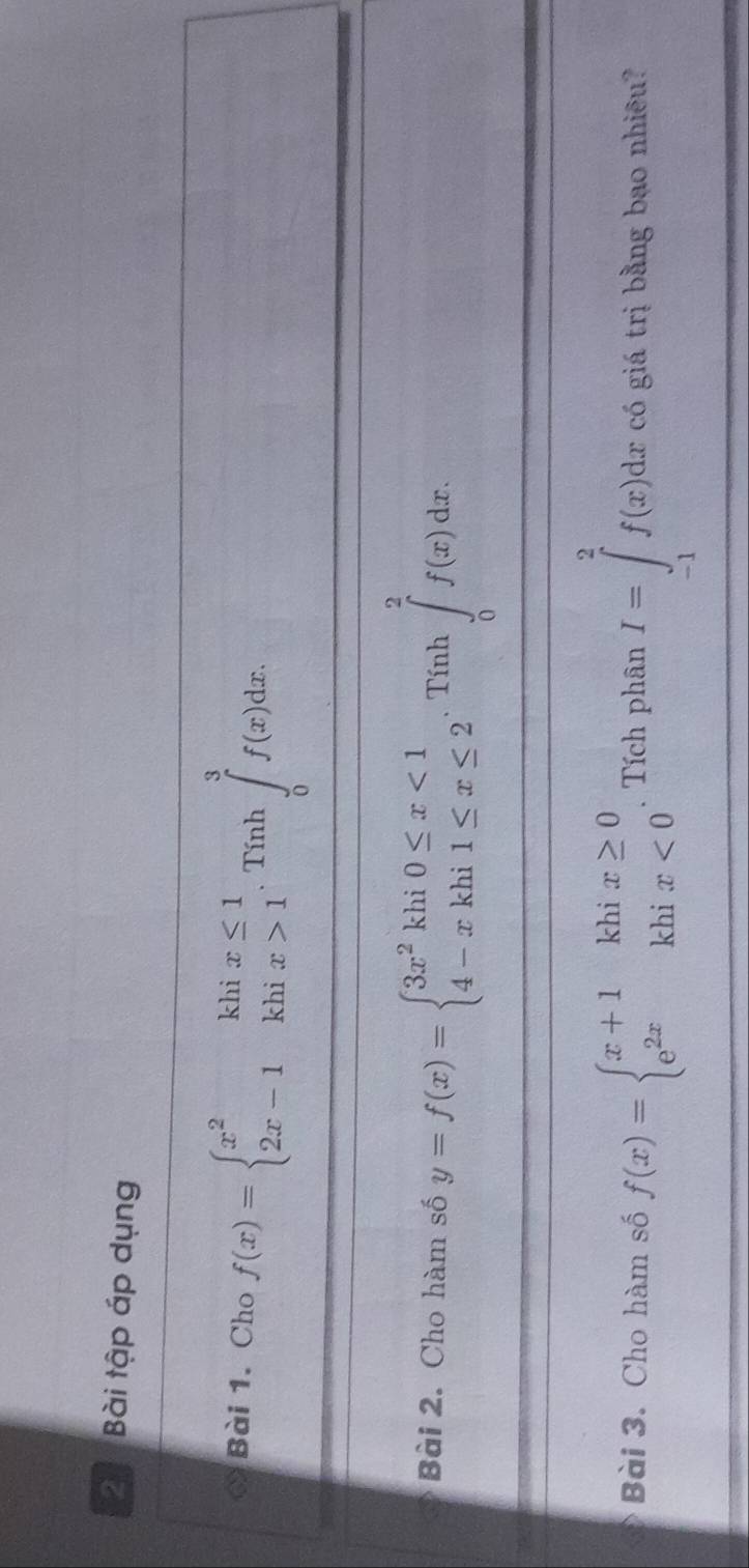 Bài tập áp dụng 
* Bài 1. Cho f(x)=beginarrayl x^2khix≤ 1 2x-1khix>1endarray.  .Tinh∈tlimits _0^(3f(x)dx. 
Bài 2. Cho hàm số y=f(x)=beginarray)l 3x^2khi0≤ x<1 4-xkhi1≤ x≤ 2endarray.  .Tinh∈tlimits _0^(2f(x)dx. 
Bài 3. Cho hàm số f(x)=beginarray)l x+1khix≥ 0 e^(2x)khix<0endarray.. Tích phân I=∈tlimits _(-1)^2f(x)dx có giá trị bằng bao nhiêu?