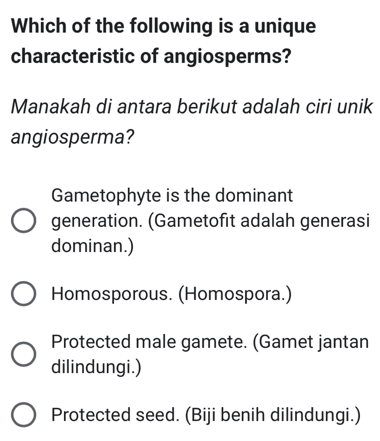 Which of the following is a unique
characteristic of angiosperms?
Manakah di antara berikut adalah ciri unik
angiosperma?
Gametophyte is the dominant
generation. (Gametofit adalah generasi
dominan.)
Homosporous. (Homospora.)
Protected male gamete. (Gamet jantan
dilindungi.)
Protected seed. (Biji benih dilindungi.)