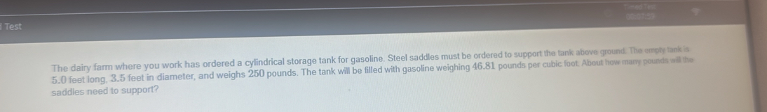 Test 
The dairy farm where you work has ordered a cylindrical storage tank for gasoline. Steel saddles must be ordered to support the tank above ground. The empty tank is
5.0 feet long, 3.5 feet in diameter, and weighs 250 pounds. The tank will be filled with gasoline weighing 46.81 pounds per cubic foot. About how many pounds will the 
saddles need to support?