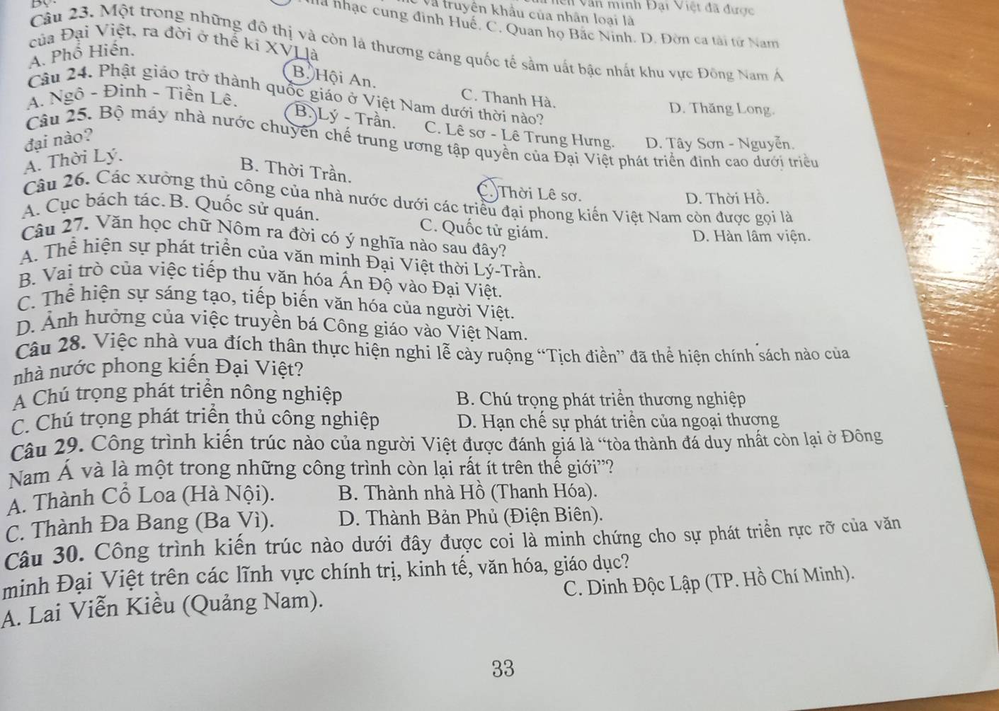 Dy
n Văn minh Đại Việt đã được
Và truyên khẩu của nhân loại là
*  a nhạc cung đình Huế, C. Quan họ Bắc Ninh. D. Đờn ca tài tử Nam
của Đại Việt, ra đời ở thể kí XVL là
Câu 23. Một trong những đô thị và còn là thương cảng quốc tế sằm uất bậc nhất khu vực Đông Nam Á
A. Phổ Hiến.
B. Hội An. C. Thanh Hà.
Câu 24. Phật giáo trở thành quốc giáo ở Việt Nam dưới thời nào?
A. Ngô - Đinh - Tiền Lê. D. Thăng Long.
B.)Lý - Trần. C. Lê sơ - Lê Trung Hưng. D. Tây Sơn - Nguyễn.
đại nào?
Câu 25. Bộ máy nhà nước chuyên chế trung ương tập quyền của Đại Việt phát triển đinh cao dưới triều
A. Thời Lý.
B. Thời Trần.
C.)Thời Lê sơ.
D. Thời Hồ.
Câu 26. Các xưởng thủ công của nhà nước dưới các triều đại phong kiến Việt Nam còn được gọi là
A. Cục bách tác. B. Quốc sử quán.
C. Quốc tử giám.
D. Hàn lâm viện.
Câu 27. Văn học chữ Nôm ra đời có ý nghĩa nào sau đây?
A. Thể hiện sự phát triển của văn minh Đại Việt thời Lý-Trần.
B. Vai trò của việc tiếp thu văn hóa Ấn Độ vào Đại Việt.
C. Thể hiện sự sáng tạo, tiếp biến văn hóa của người Việt.
D. Ảnh hưởng của việc truyền bá Công giáo vào Việt Nam.
Câu 28. Việc nhà vua đích thân thực hiện nghi lễ cày ruộng “Tịch điền” đã thể hiện chính sách nào của
nhà nước phong kiến Đại Việt?
A Chú trọng phát triển nông nghiệp B. Chú trọng phát triển thương nghiệp
C. Chú trọng phát triển thủ công nghiệp D. Hạn chế sự phát triển của ngoại thượng
Câu 29. Công trình kiến trúc nào của người Việt được đánh giá là “tòa thành đá duy nhất còn lại ở Đông
Nam Á và là một trong những công trình còn lại rất ít trên thế giới''?
A. Thành Cổ Loa (Hà Nội). B. Thành nhà Hồ (Thanh Hóa).
C. Thành Đa Bang (Ba Vì). D. Thành Bản Phủ (Điện Biên).
Câu 30. Công trình kiến trúc nào dưới đây được coi là minh chứng cho sự phát triển rực rỡ của văn
minh Đại Việt trên các lĩnh vực chính trị, kinh tế, văn hóa, giáo dục?
A. Lai Viễn Kiều (Quảng Nam).  C. Dinh Độc Lập (TP. Hồ Chí Minh).
33