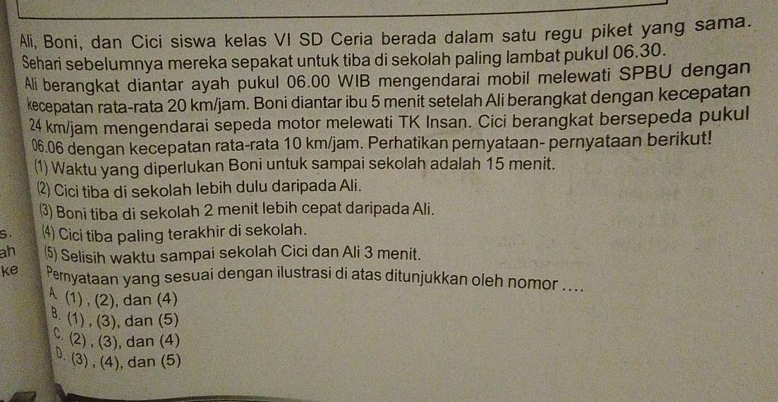 Ali, Boni, dan Cici siswa kelas VI SD Ceria berada dalam satu regu piket yang sama.
Sehari sebelumnya mereka sepakat untuk tiba di sekolah paling lambat pukul 06.30.
Ali berangkat diantar ayah pukul 06.00 WIB mengendarai mobil melewati SPBU dengan
kecepatan rata-rata 20 km/jam. Boni diantar ibu 5 menit setelah Ali berangkat dengan kecepatan
24 km/jam mengendarai sepeda motor melewati TK Insan. Cici berangkat bersepeda pukul
06.06 dengan kecepatan rata-rata 10 km/jam. Perhatikan pernyataan- pernyataan berikut!
(1) Waktu yang diperlukan Boni untuk sampai sekolah adalah 15 menit.
2) Cici tiba di sekolah lebih dulu daripada Ali.
⑶) Boni tiba di sekolah 2 menit lebih cepat daripada Ali.
S. ⑷ Cici tiba paling terakhir di sekolah.
ah ⑸ Selisih waktu sampai sekolah Cici dan Ali 3 menit.
ke Pernyataan yang sesuai dengan ilustrasi di atas ditunjukkan oleh nomor ....
A (1) , (2), dan (4)
B. (1) , (3), dan (5)
C. (2) , (3), dan (4)
D. (3) , (4), dan (5)