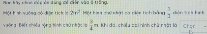 Bạn hãy chọn đáp ản đúng để điễn vào ô trống. 
Một hình vuông có diên tích là 2m^2. Một hình chữ nhật có diện tích bằng  1/3  diên tích hình 
vuông. Biết chiều rộng hình chữ nhật là  3/4 m. Khi đó, chiều dài hình chữ nhật là Chọn