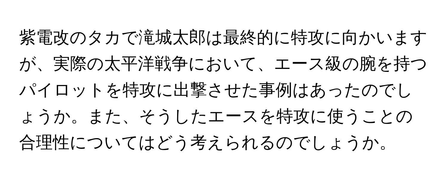 紫電改のタカで滝城太郎は最終的に特攻に向かいますが、実際の太平洋戦争において、エース級の腕を持つパイロットを特攻に出撃させた事例はあったのでしょうか。また、そうしたエースを特攻に使うことの合理性についてはどう考えられるのでしょうか。