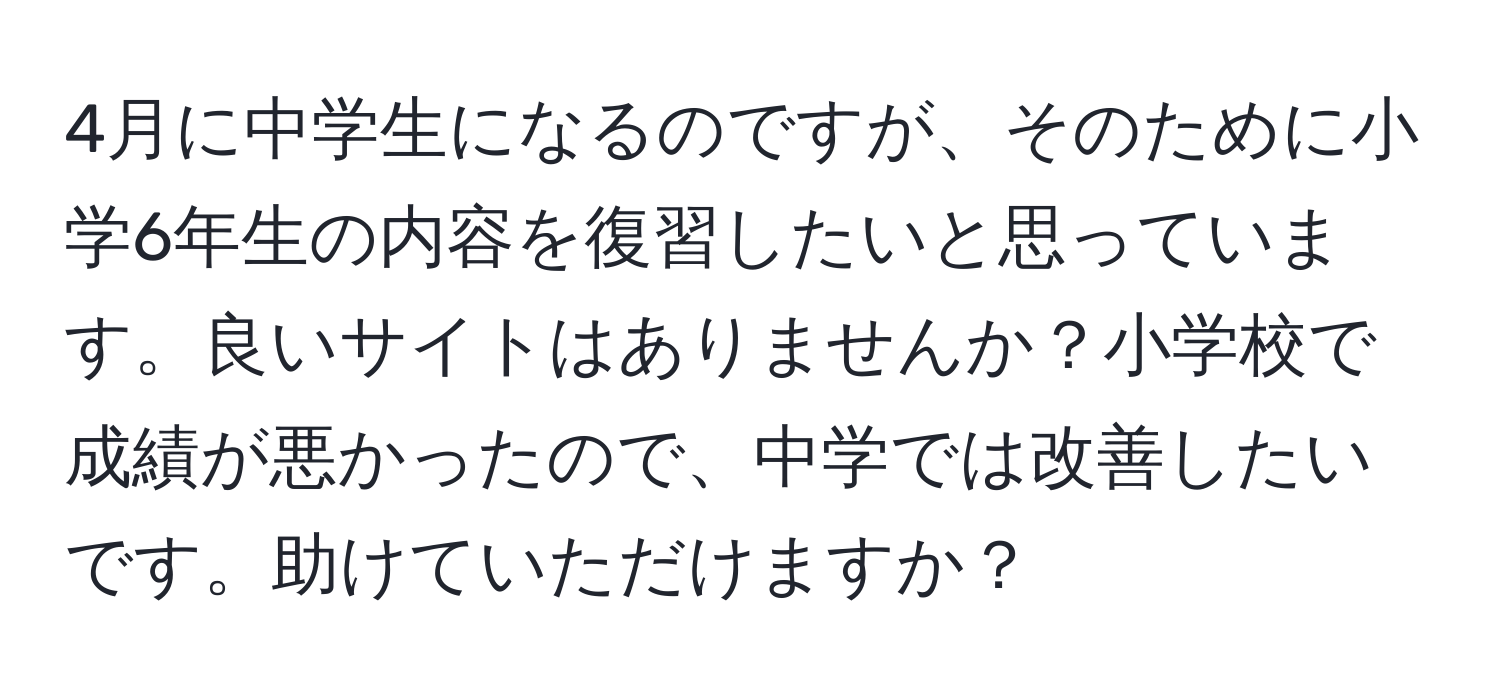 4月に中学生になるのですが、そのために小学6年生の内容を復習したいと思っています。良いサイトはありませんか？小学校で成績が悪かったので、中学では改善したいです。助けていただけますか？