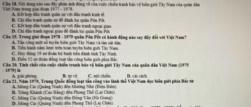 Nội dung nào sau đây phản ánh đùng về của cuộc chiến tranh bảo vệ biên giới Tây Nam của quân dân
Việt Nam trong giai đoạn 1977 - 1978.
A. Kết hợp đầu tranh quân sự với đấu tranh kinh tế.
B. Chỉ đầu tranh quân sự để đánh lui quân Pôn Pốt
C. Kết hợp đầu tranh quân sự với đấu tranh ngoại giao.
D. Chỉ đầu tranh ngoại giao để đánh lui quân Pôn Pốt
Câu 19. Trong giai đoạn 1978 - 1979 quân Pôn Pốt có hành động nào say đây đối với Việt Nam?
A. Tần công một số tuyển biên giới Tây Nam và tàn sát dân.
B. Tiền hành xâm lược trên toàn tuyên biên giới Tây Nam.
C. Huy động 19 sư đoàn bộ binh tiền đánh tinh Tây Ninh.
D. Điều 32 sư đoàn đồng loạt tần công biên giới phía Bắc
Câu 20. Tính chất của cuộc chiến tranh bão vệ biên giới Tây Nam của quân dân Việt Nam (1975
- 1979) là B. tự vệ C. nội chiến D. cải cách.
A. giải phóng
Cầu 21. Năm 1979, Trung Quốc đồng loạt tần công vào lãnh thổ Việt Nam đọc biên giới phía Bắc từ
A. Mông Cái (Quảng Ninh) đến Mường Nhệ (Điện Biên).
B. Trùng Khánh (Cao Bằng) đến Phong Thổ (Lai Châu)
C. Mông Cải (Quảng Ninh) đến Đồng Văn (Hà Giang).
D. Mòng Cái (Quảng Ninh) đến Phong Thổ (Lai Châu).