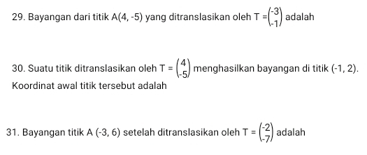 Bayangan dari titik A(4,-5) yang ditranslasikan oleh T=beginpmatrix -3 -1endpmatrix adalah 
30. Suatu titik ditranslasikan oleh T=beginpmatrix 4 -5endpmatrix menghasilkan bayangan di titik (-1,2). 
Koordinat awal titik tersebut adalah 
31. Bayangan titik A(-3,6) setelah ditranslasikan oleh T=beginpmatrix -2 -7endpmatrix adalah