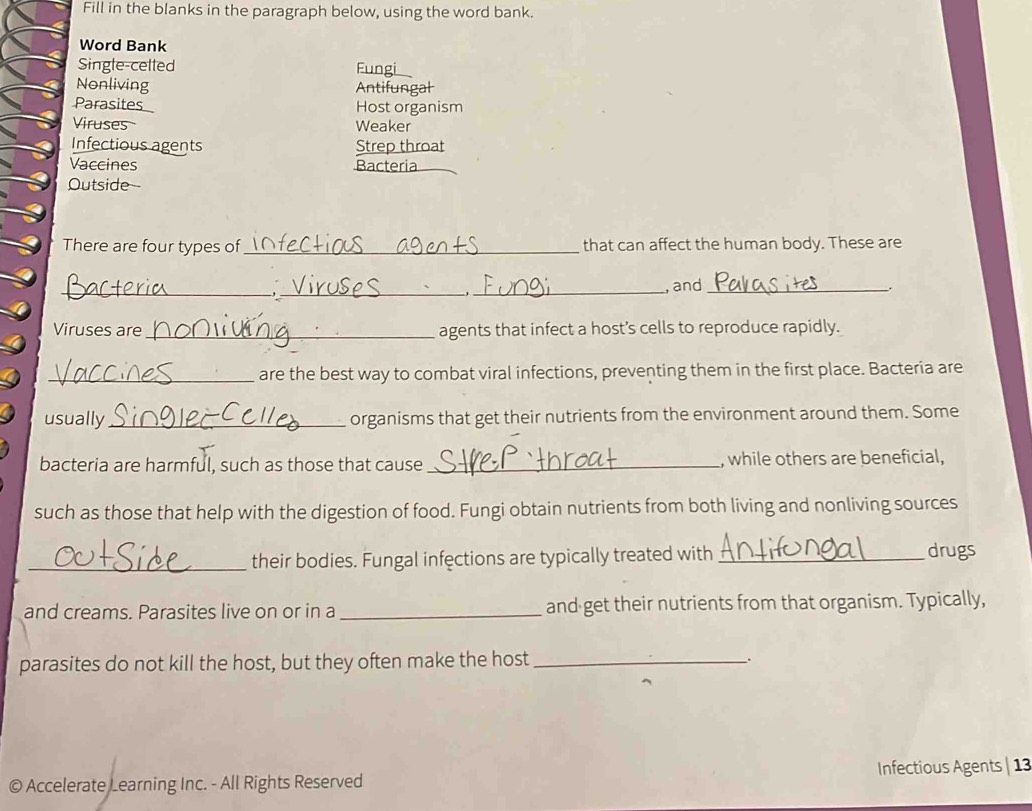 Fill in the blanks in the paragraph below, using the word bank. 
Word Bank 
Single-celled Fungi 
Nonliving Antifungal 
Parasites Host organism 
Viruses Weaker 
Infectious agents Strep throat 
Vaccines Bacteria 
Outside- 
There are four types of _that can affect the human body. These are 
_ 
_ 
_, and_ _ 
Viruses are_ agents that infect a host’s cells to reproduce rapidly. 
_are the best way to combat viral infections, preventing them in the first place. Bacteria are 
usually_ organisms that get their nutrients from the environment around them. Some 
bacteria are harmful, such as those that cause_ , while others are beneficial, 
such as those that help with the digestion of food. Fungi obtain nutrients from both living and nonliving sources 
_their bodies. Fungal infections are typically treated with _drugs 
and creams. Parasites live on or in a_ and get their nutrients from that organism. Typically, 
parasites do not kill the host, but they often make the host _. 
© Accelerate Learning Inc. - All Rights Reserved Infectious Agents | 13