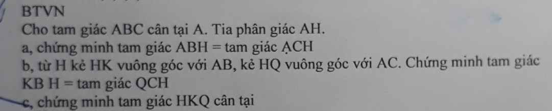 BTVN 
Cho tam giác ABC cân tại A. Tia phân giác AH. 
a, chứng minh tam giác ABH=tan giác ACH
b, từ H kẻ HK vuông góc với AB, kẻ HQ vuông góc với AC. Chứng minh tam giác
KBH= tan giác QCH
c, chứ ng minh tam giác HKQ cân tại