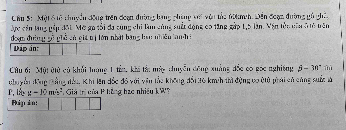 Một ô tô chuyển động trên đoạn đường bằng phẳng với vận tốc 60km/h. Đến đoạn đường gồ ghề, 
lực cản tăng gấp đôi. Mở ga tối đa cũng chỉ làm công suất động cơ tăng gấp 1,5 lần. Vận tốc của ô tô trên 
đoạn đường gồ ghề có giá trị lớn nhất bằng bao nhiêu km/h? 
Câu 6: Một ôtô có khối lượng 1 tấn, khi tắt máy chuyển động xuống dốc có góc nghiêng beta =30° thì 
chuyển động thẳng đều. Khi lên dốc đó với vận tốc không đổi 36 km/h thì động cơ ôtô phải có công suất là 
P, lấy g=10m/s^2. Giá trị của P bằng bao nhiêu kW? 
Đáp án: