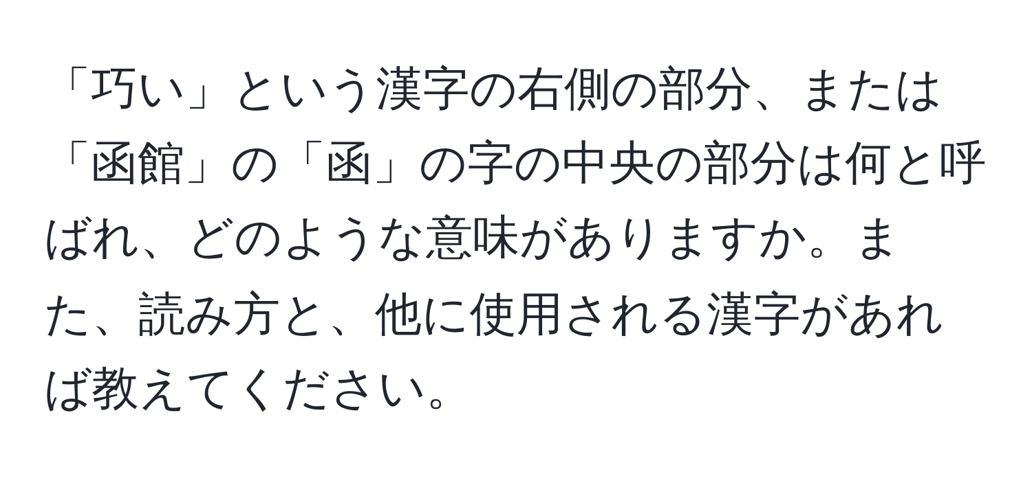 「巧い」という漢字の右側の部分、または「函館」の「函」の字の中央の部分は何と呼ばれ、どのような意味がありますか。また、読み方と、他に使用される漢字があれば教えてください。