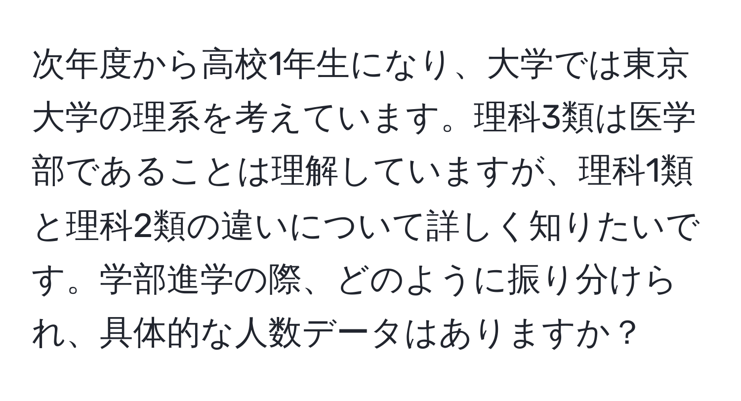 次年度から高校1年生になり、大学では東京大学の理系を考えています。理科3類は医学部であることは理解していますが、理科1類と理科2類の違いについて詳しく知りたいです。学部進学の際、どのように振り分けられ、具体的な人数データはありますか？