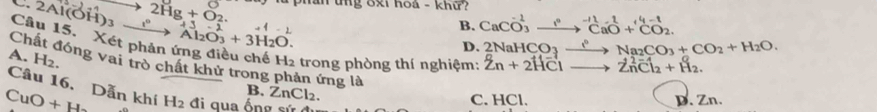 2Al(OH)_3 xrightarrow t° 2Hg+O_2. □ phần tng 8xi hoa - khữ?
beginarrayr +3_-2 Al_2O_3+3H_2O.endarray
B. CaCO_3^((-1)to ^-11)CaO+^4-1CO_2. 
Câu 15. Xét phản ứng điều chế H2 trong phòng thí nghiệm: Zn+2H^-Clto Zn^(2-)Cl_2+H_2.
D. 2NaHCO_3xrightarrow leftharpoons Na_2CO_3+CO_2+H_2O.
A. H_2. 
Chất đóng vai trò chất khử trong phản ứng là B. ZnCl2.
Câu 16. Dẫn khí
CuO+H H_2 đi qua ống sứ C. HCl. D. Zn.