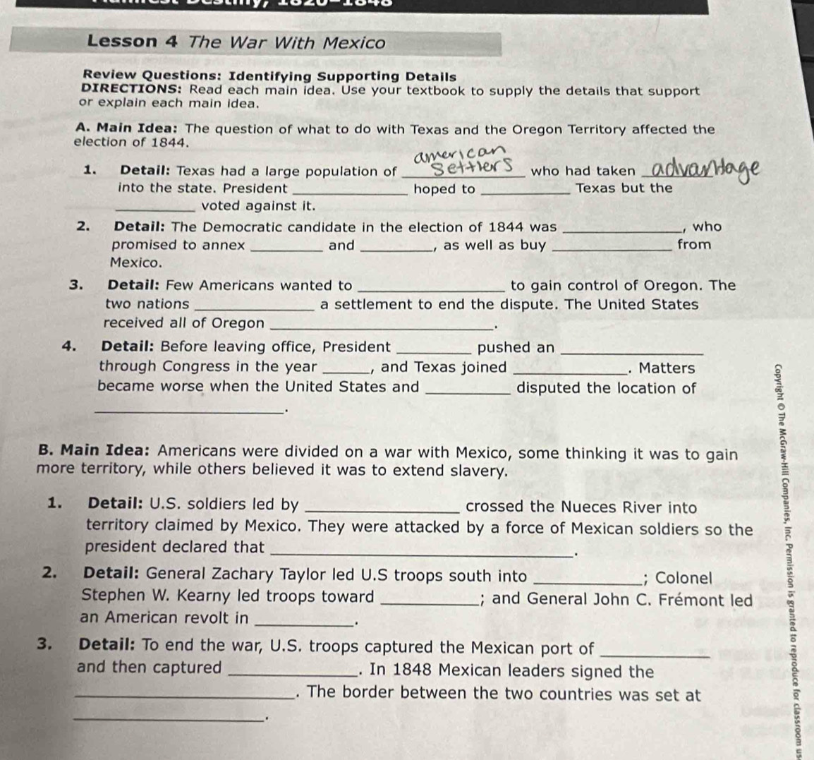 Lesson 4 The War With Mexico 
Review Questions: Identifying Supporting Details 
DIRECTIONS: Read each main idea. Use your textbook to supply the details that support 
or explain each main idea. 
A. Main Idea: The question of what to do with Texas and the Oregon Territory affected the 
election of 1844. 
1. Detail: Texas had a large population of _who had taken_ 
into the state. President _hoped to _Texas but the 
_voted against it. 
2. Detail: The Democratic candidate in the election of 1844 was _, who 
promised to annex _and _, as well as buy _from 
Mexico. 
3. Detail: Few Americans wanted to _to gain control of Oregon. The 
two nations _a settlement to end the dispute. The United States 
received all of Oregon _. 
4. Detail: Before leaving office, President _pushed an_ 
through Congress in the year _, and Texas joined _. Matters 
became worse when the United States and _disputed the location of 
_. 
B. Main Idea: Americans were divided on a war with Mexico, some thinking it was to gain 
more territory, while others believed it was to extend slavery. 
1. Detail: U.S. soldiers led by _crossed the Nueces River into 
territory claimed by Mexico. They were attacked by a force of Mexican soldiers so the 2
president declared that_ 
. 
2. Detail: General Zachary Taylor led U.S troops south into _; Colonel 
Stephen W. Kearny led troops toward _; and General John C. Frémont led 
an American revolt in_ 
. 
3. Detail: To end the war, U.S. troops captured the Mexican port of_ 
and then captured _. In 1848 Mexican leaders signed the 
_. The border between the two countries was set at 
_ 
.