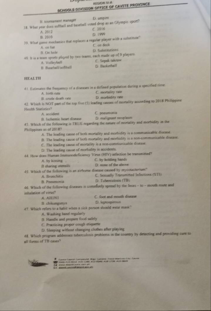 REGION I4-A
SCHOOLS DIVISION OFFICE OF CAVITE PROVINCE
B. sournament manager D. ampits
38. What year does softball and baseball voted drop as an Olympic sport?
A. 2012 C 2016
B. 2010 D. 1999
39. What gamo mochanics that replaces a regular player with a substitute?
A. on bat C. on deck
B. On hole D. Substitations
40. It is a team sports played by two teams, each made up of9 players.
A. Volleyball C. Sepak takraw
B. Basebell/softbell D. Basketball
HEALTH
41. Estimates the frequency of a diseases in a defined population during a specified time.
A. birth rate C. mortality rate
B. crude death rate D. morbidity rate
42. Which is NOT part of the top five (5) leading causes of mortality according to 2018 Philippine
Henlth Statistics?
A. ascident C. poeumonia
B. Ischemic hear disease D. malignant neoplasm
43. Which of the following is TRUE regarding the nature of mortality and morbidity in the
Philippines as of 2018?
A. The leading cause of both mortality and morbidity is a communicable disease.
B. The leading cause of both mortality and morbidity is a non communicable disease.
C. The leading cause of mortality is a non-commiunicable disease.
D. The leading cause of morbidity is accidents.
44. How dries Human Immuncideficiency Virus (HIV) infection be transmimed?
A. by kissing . C. by holding hands
B shuring unensils D. none of the above
45. Which of the following is an airborne disease caused by mycotacterium?
A. Branchitis C. Sexually Transmimed Infections (STI)
B. Poesmonia D. Tuberculosis (TB)
46. Which of the following diseases is commonly spread by the feces - to - mouth route and
inhalation of virus?
A. AHIN1 C. foot and mouth dinease
B. chikungunyn D. leptospiross
47. Which refers to a habit when a sick person should wear mask?
A. Washing hand regularly
B. Handle and prepare food safely
C. Practicing proper cough stiquette
D. Sleeping without changing clothes after playing
48. Which program addresses tuberculosis problems in the country by detecting and providing cure to
all forms of TB cases?
Casta Caura Camgord Bga Satena Treca iamores Cño Cauña
D C do0es LeuieB deand Aor an