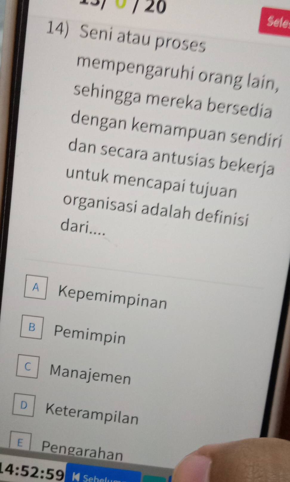 3/ 0 / 26 Sele
14) Seni atau proses
mempengaruhi orang lain,
sehingga mereka bersedia
dengan kemampuan sendiri
dan secara antusias bekerja
untuk mencapai tujuan
organisasi adalah definisi
dari....
A Kepemimpinan
B Pemimpin
C Manajemen
D Keterampilan
E Pengarahan
14:52:59