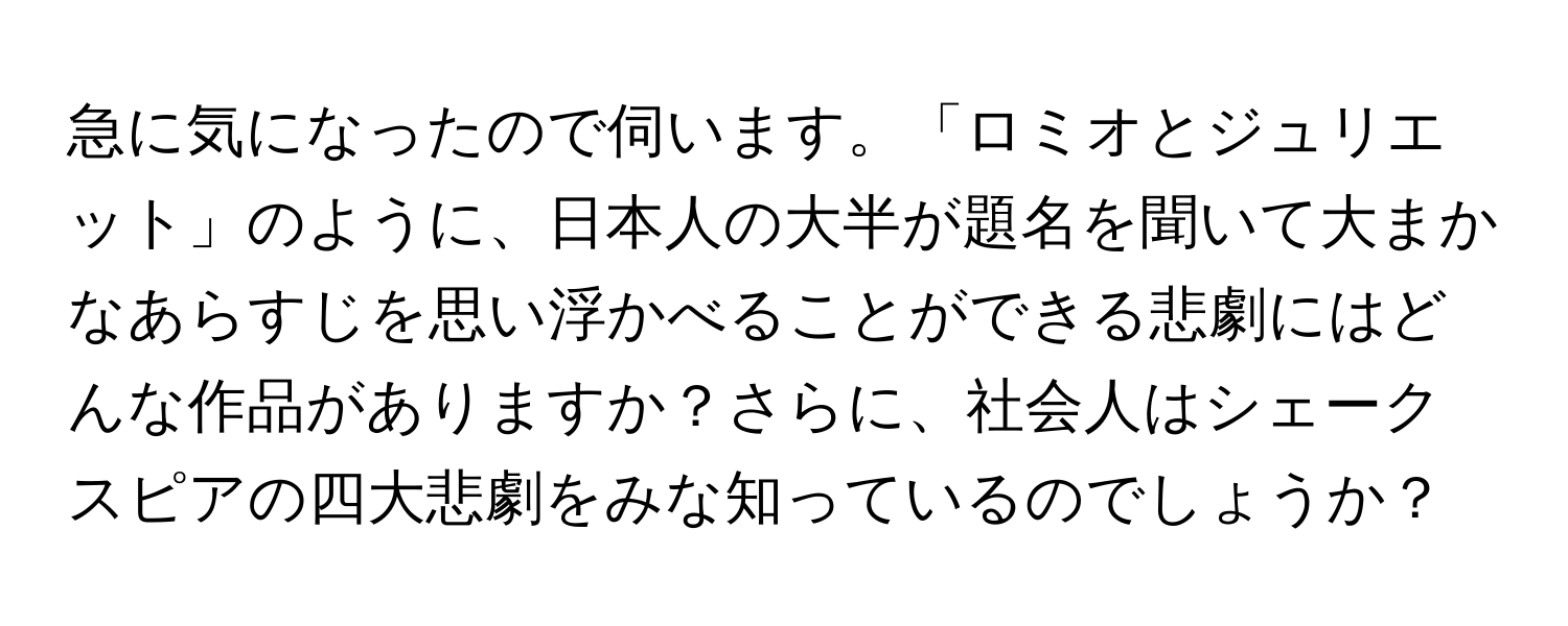 急に気になったので伺います。「ロミオとジュリエット」のように、日本人の大半が題名を聞いて大まかなあらすじを思い浮かべることができる悲劇にはどんな作品がありますか？さらに、社会人はシェークスピアの四大悲劇をみな知っているのでしょうか？