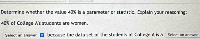 Determine whether the value 40% is a parameter or statistic. Explain your reasoning:
40% of College A's students are women. 
Select an answer because the data set of the students at College A is a Select an answer