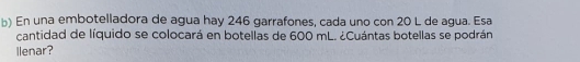 En una embotelladora de agua hay 246 garrafones, cada uno con 20 L de agua. Esa 
cantidad de líquido se colocará en botellas de 600 mL. ¿Cuántas botellas se podrán 
llenar?