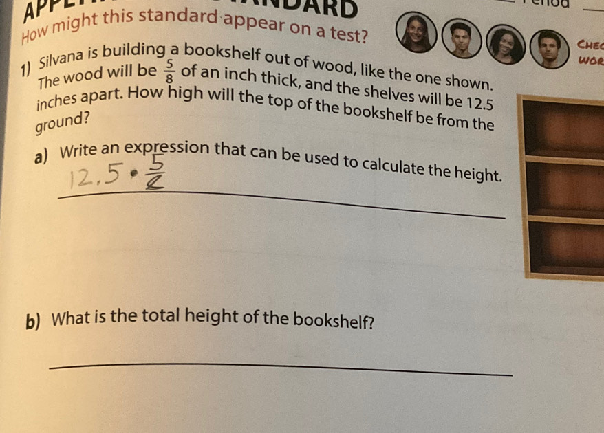 APPL NDARD 
_ 
How might this standard appear on a test? 
a Chec 
woR 
1) Silvana is buildin bookshelf out of wood, like the one shown. 
The wood will be  5/8  of an inch thick, and the shelves will be 12.5
inches apart. How high will the top of the bookshelf be from the 
ground? 
_ 
a) Write an expression that can be used to calculate the height. 
b) What is the total height of the bookshelf? 
_