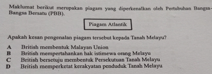 Maklumat berikut merupakan piagam yang diperkenalkan oleh Pertubuhan Bangsa-
Bangsa Bersatu (PBB).
Piagam Atlantik
Apakah kesan pengenalan piagam tersebut kepada Tanah Melayu?
A British membentuk Malayan Union
B British mempertahankan hak istimewa orang Melayu
C British bersetuju membentuk Persekutuan Tanah Melayu
D British memperketat kerakyatan penduduk Tanah Melayu