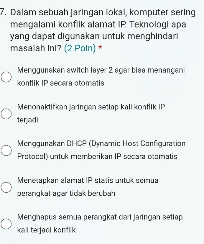 Dalam sebuah jaringan lokal, komputer sering
mengalami konflik alamat IP. Teknologi apa
yang dapat digunakan untuk menghindari
masalah ini? (2 Poin) *
Menggunakan switch layer 2 agar bisa menangani
konflik IP secara otomatis
Menonaktifkan jaringan setiap kali konflik IP
terjadi
Menggunakan DHCP (Dynamic Host Configuration
Protocol) untuk memberikan IP secara otomatis
Menetapkan alamat IP statis untuk semua
perangkat agar tidak berubah
Menghapus semua perangkat dari jaringan setiap
kali terjadi konflik