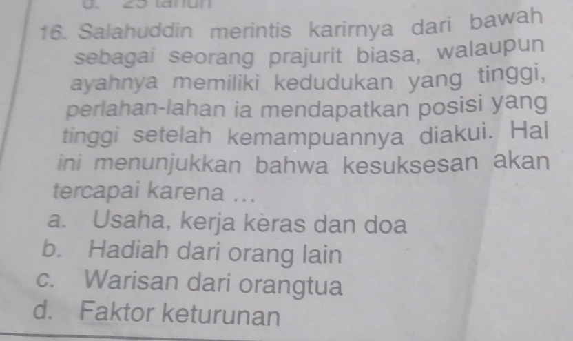 29 tarun
16. Salahuddin merintis karirnya dari bawah
sebagai seorang prajurit biasa, walaupun
ayahnya memiliki kedudukan yang tinggi,
perlahan-lahan ia mendapatkan posisi yang
tinggi setelah kemampuannya diakui. Hal
ini menunjukkan bahwa kesuksesan akan
tercapai karena ...
a. Usaha, kerja kèras dan doa
b. Hadiah dari orang lain
c. Warisan dari orangtua
d. Faktor keturunan